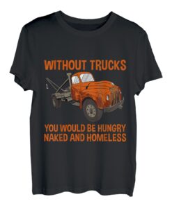 Without Trucks, You Would Be Hungry, Naked, And Homeless - T-Shirt